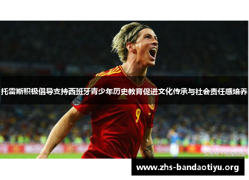 托雷斯积极倡导支持西班牙青少年历史教育促进文化传承与社会责任感培养 托雷斯积极倡导支持西班牙青少年历史教育促进文化传承与社会责任感培养