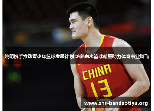 姚明携手推动青少年篮球发展计划 培养未来篮球新星助力体育事业腾飞 姚明携手推动青少年篮球发展计划 培养未来篮球新星助力体育事业腾飞