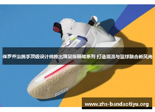 保罗乔治携手顶级设计师推出限量版服装系列 打造潮流与篮球融合新风尚 保罗乔治携手顶级设计师推出限量版服装系列 打造潮流与篮球融合新风尚