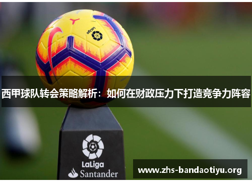 西甲球队转会策略解析:如何在财政压力下打造竞争力阵容 西甲球队转会策略解析:如何在财政压力下打造竞争力阵容