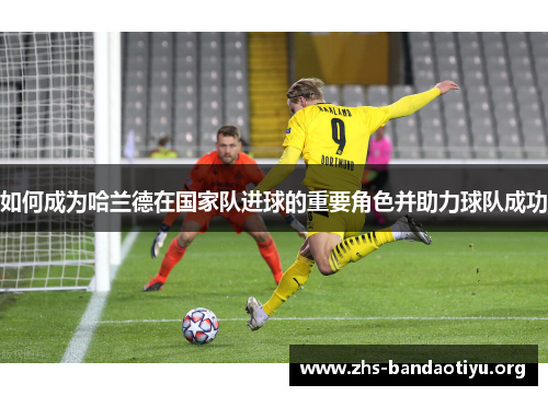 如何成为哈兰德在国家队进球的重要角色并助力球队成功 如何成为哈兰德在国家队进球的重要角色并助力球队成功