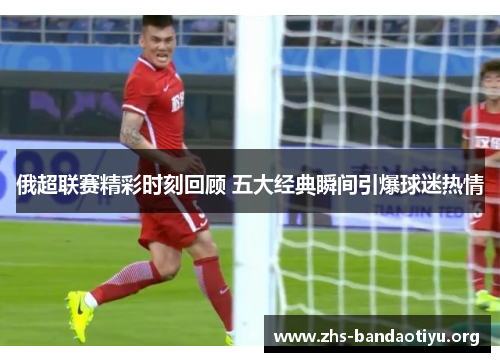 俄超联赛精彩时刻回顾 五大经典瞬间引爆球迷热情 俄超联赛精彩时刻回顾 五大经典瞬间引爆球迷热情