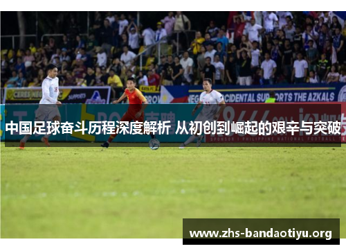 中国足球奋斗历程深度解析 从初创到崛起的艰辛与突破 中国足球奋斗历程深度解析 从初创到崛起的艰辛与突破