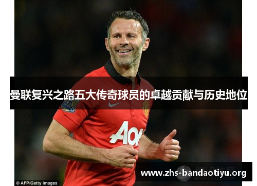 曼联复兴之路五大传奇球员的卓越贡献与历史地位 曼联复兴之路五大传奇球员的卓越贡献与历史地位