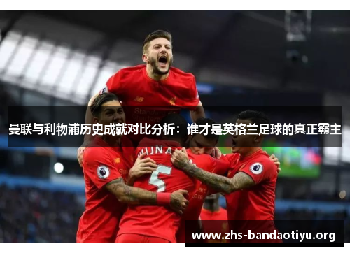 曼联与利物浦历史成就对比分析:谁才是英格兰足球的真正霸主 曼联与利物浦历史成就对比分析:谁才是英格兰足球的真正霸主