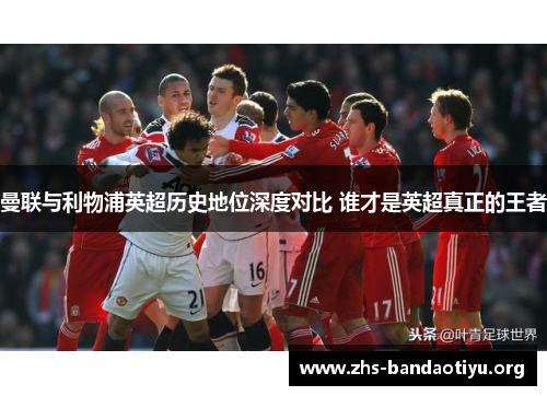 曼联与利物浦英超历史地位深度对比 谁才是英超真正的王者 曼联与利物浦英超历史地位深度对比 谁才是英超真正的王者