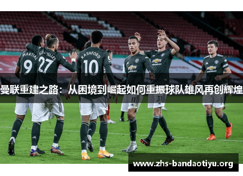 曼联重建之路:从困境到崛起如何重振球队雄风再创辉煌 曼联重建之路:从困境到崛起如何重振球队雄风再创辉煌