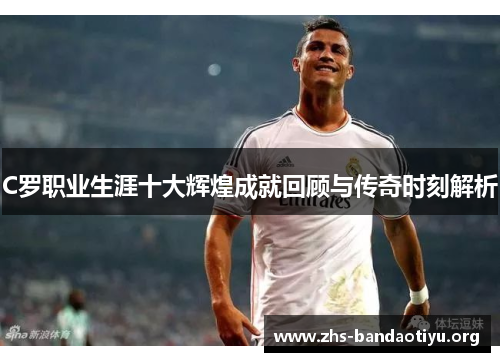 C罗职业生涯十大辉煌成就回顾与传奇时刻解析 C罗职业生涯十大辉煌成就回顾与传奇时刻解析