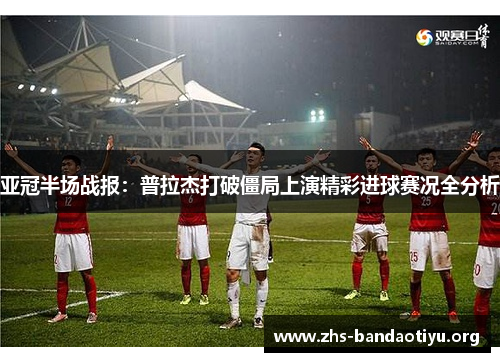 亚冠半场战报:普拉杰打破僵局上演精彩进球赛况全分析 亚冠半场战报:普拉杰打破僵局上演精彩进球赛况全分析
