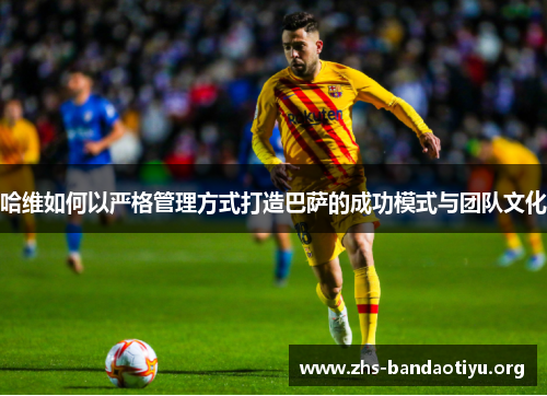 哈维如何以严格管理方式打造巴萨的成功模式与团队文化 哈维如何以严格管理方式打造巴萨的成功模式与团队文化