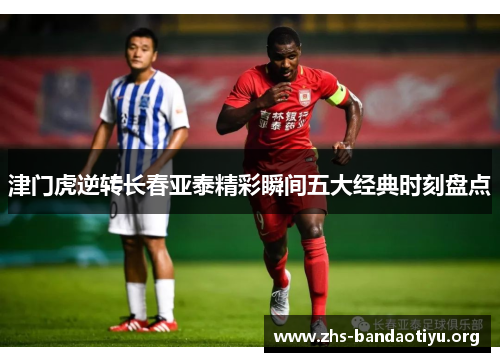 津门虎逆转长春亚泰精彩瞬间五大经典时刻盘点 津门虎逆转长春亚泰精彩瞬间五大经典时刻盘点