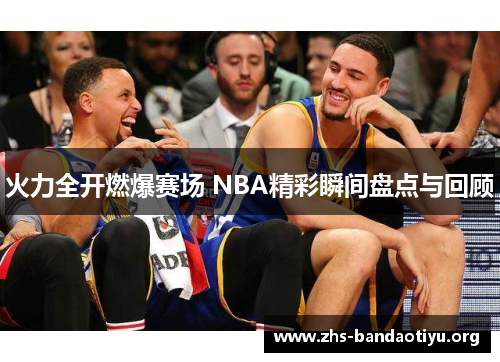 火力全开燃爆赛场 NBA精彩瞬间盘点与回顾 火力全开燃爆赛场 NBA精彩瞬间盘点与回顾
