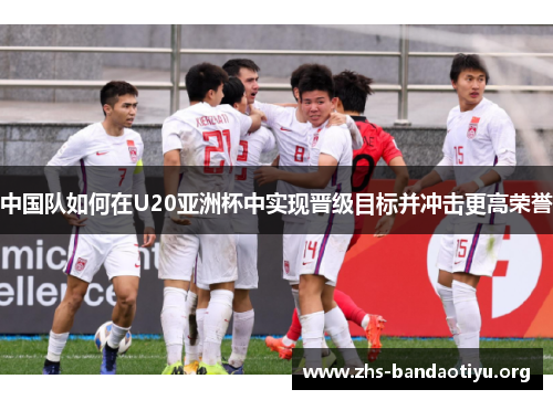 中国队如何在U20亚洲杯中实现晋级目标并冲击更高荣誉 中国队如何在U20亚洲杯中实现晋级目标并冲击更高荣誉
