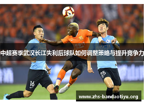 中超赛季武汉长江失利后球队如何调整策略与提升竞争力 中超赛季武汉长江失利后球队如何调整策略与提升竞争力