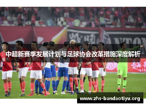 中超新赛季发展计划与足球协会改革措施深度解析 中超新赛季发展计划与足球协会改革措施深度解析