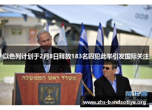 以色列计划于2月8日释放183名囚犯此举引发国际关注 以色列计划于2月8日释放183名囚犯此举引发国际关注