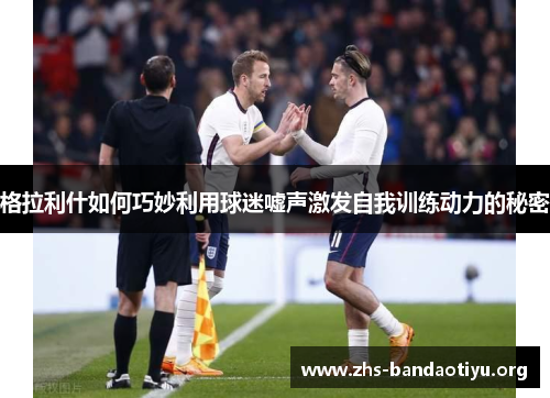 格拉利什如何巧妙利用球迷嘘声激发自我训练动力的秘密 格拉利什如何巧妙利用球迷嘘声激发自我训练动力的秘密