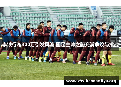 李铁行贿300万引发风波 国足主帅之路充满争议与挑战