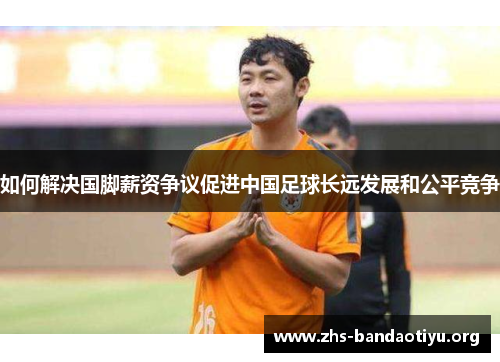 如何解决国脚薪资争议促进中国足球长远发展和公平竞争 如何解决国脚薪资争议促进中国足球长远发展和公平竞争