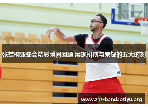 张楚桐亚冬会精彩瞬间回顾 展现拼搏与荣耀的五大时刻