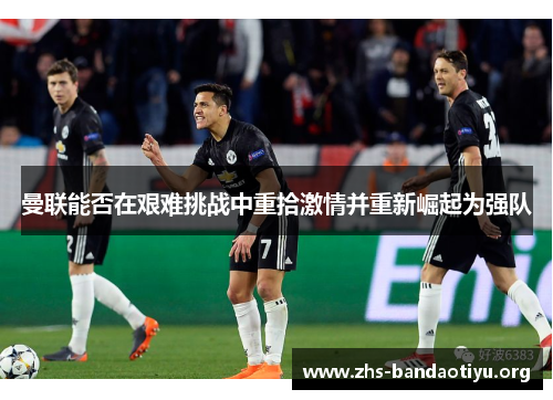 曼联能否在艰难挑战中重拾激情并重新崛起为强队 曼联能否在艰难挑战中重拾激情并重新崛起为强队