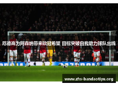 厄德高为阿森纳带来欧冠希望 目标突破自我助力球队出线 厄德高为阿森纳带来欧冠希望 目标突破自我助力球队出线