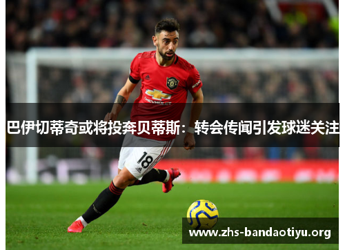 巴伊切蒂奇或将投奔贝蒂斯:转会传闻引发球迷关注 巴伊切蒂奇或将投奔贝蒂斯:转会传闻引发球迷关注