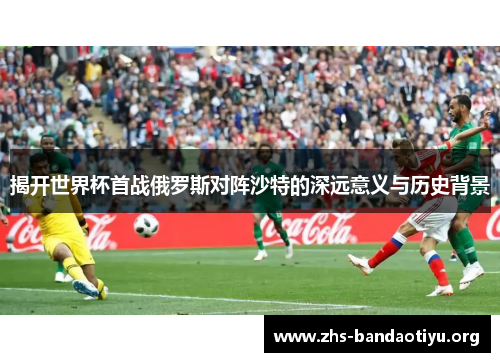 揭开世界杯首战俄罗斯对阵沙特的深远意义与历史背景 揭开世界杯首战俄罗斯对阵沙特的深远意义与历史背景