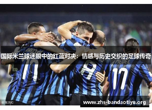 国际米兰球迷眼中的红蓝对决:情感与历史交织的足球传奇 国际米兰球迷眼中的红蓝对决:情感与历史交织的足球传奇