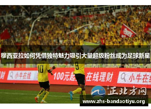 穆西亚拉如何凭借独特魅力吸引大量超级粉丝成为足球新星 穆西亚拉如何凭借独特魅力吸引大量超级粉丝成为足球新星
