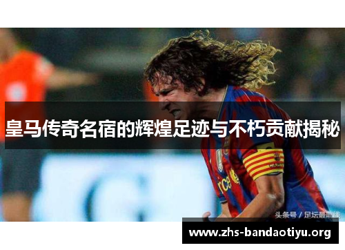 皇马传奇名宿的辉煌足迹与不朽贡献揭秘 皇马传奇名宿的辉煌足迹与不朽贡献揭秘
