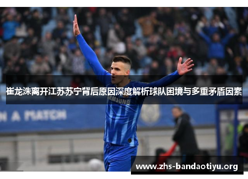 崔龙洙离开江苏苏宁背后原因深度解析球队困境与多重矛盾因素 崔龙洙离开江苏苏宁背后原因深度解析球队困境与多重矛盾因素