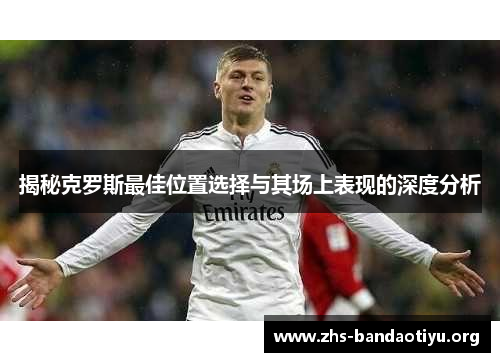 揭秘克罗斯最佳位置选择与其场上表现的深度分析 揭秘克罗斯最佳位置选择与其场上表现的深度分析