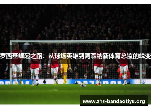 罗西基崛起之路:从球场英雄到阿森纳新体育总监的蜕变 罗西基崛起之路:从球场英雄到阿森纳新体育总监的蜕变