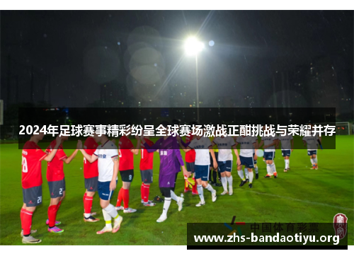 2024年足球赛事精彩纷呈全球赛场激战正酣挑战与荣耀并存 2024年足球赛事精彩纷呈全球赛场激战正酣挑战与荣耀并存