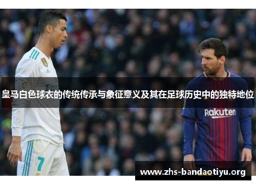 皇马白色球衣的传统传承与象征意义及其在足球历史中的独特地位