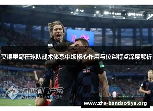 莫德里奇在球队战术体系中场核心作用与位置特点深度解析 莫德里奇在球队战术体系中场核心作用与位置特点深度解析