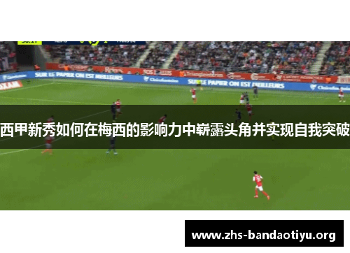 西甲新秀如何在梅西的影响力中崭露头角并实现自我突破 西甲新秀如何在梅西的影响力中崭露头角并实现自我突破