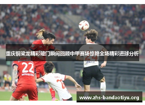 重庆铜梁龙精彩破门瞬间回顾中甲赛场惊艳全场精彩进球分析