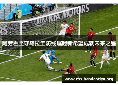 阿劳霍坚守乌拉圭防线崛起新希望成就未来之星 阿劳霍坚守乌拉圭防线崛起新希望成就未来之星