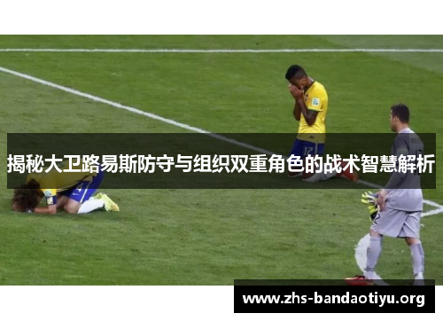 揭秘大卫路易斯防守与组织双重角色的战术智慧解析 揭秘大卫路易斯防守与组织双重角色的战术智慧解析