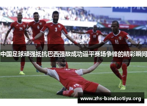 中国足球顽强抵抗巴西强敌成功逼平赛场争锋的精彩瞬间 中国足球顽强抵抗巴西强敌成功逼平赛场争锋的精彩瞬间