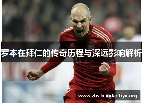 罗本在拜仁的传奇历程与深远影响解析